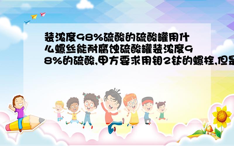 装浓度98%硫酸的硫酸罐用什么螺丝能耐腐蚀硫酸罐装浓度98%的硫酸,甲方要求用钼2钛的螺栓,但是没不到,想问问还可以用什么材质的螺栓可以替代这个啊 哎 不让用不锈钢啊