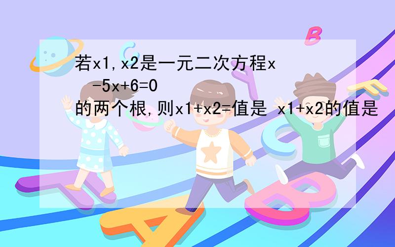 若x1,x2是一元二次方程x²-5x+6=0 的两个根,则x1+x2=值是 x1+x2的值是