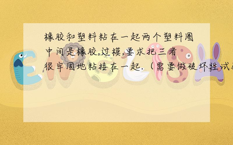 橡胶和塑料粘在一起两个塑料圈中间是橡胶,过模,要求把三者很牢固地粘接在一起.（需要做破坏性试验）请哪位高手不吝剔教.