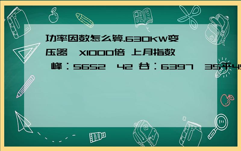 功率因数怎么算.630KW变压器,X1000倍 上月指数 峰：5652,42 谷：6397,35平4900,44总：5380,89.本月指数 峰：5752,57谷：6511,12平；4986,13总5655,44.功率因数是多少.630KW变压器,X1000倍 上月指数 峰：5652,42 谷