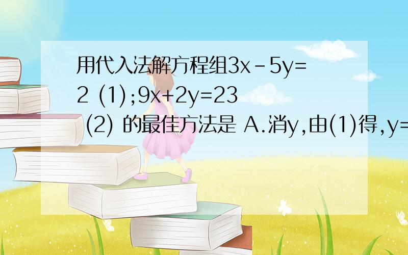 用代入法解方程组3x-5y=2 (1);9x+2y=23 (2) 的最佳方法是 A.消y,由(1)得,y=1/5(3x-2)B .消y,由(2)得,y=1/2(23-9x) C.消x 由(1)得,x =1/3(5y+2) D.消x,由(2)得,x=1/9(23-2y)