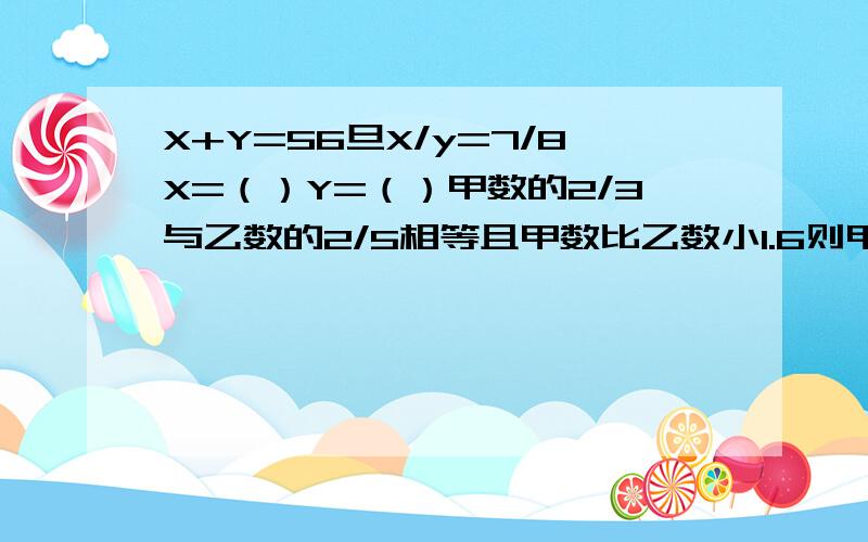 X+Y=56旦X/y=7/8X=（）Y=（）甲数的2/3与乙数的2/5相等且甲数比乙数小1.6则甲数是（）乙数是（）