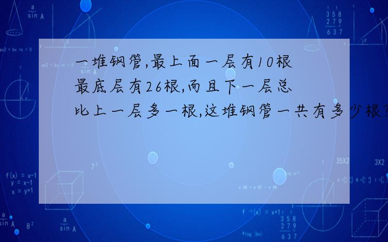 一堆钢管,最上面一层有10根最底层有26根,而且下一层总比上一层多一根,这堆钢管一共有多少根?急积极!