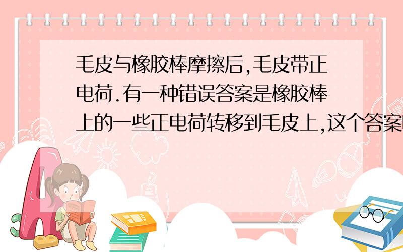 毛皮与橡胶棒摩擦后,毛皮带正电荷.有一种错误答案是橡胶棒上的一些正电荷转移到毛皮上,这个答案哪里错鬼都知道电子带负电荷，问题是为什么只有电子也就是负电荷可以转移，正电荷为