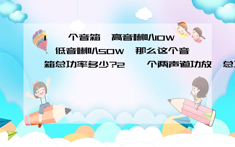 1、一个音箱,高音喇叭10W、低音喇叭50W,那么这个音箱总功率多少?2、一个两声道功放,总功率100W（假一只两分频音箱,高音喇叭20W(额定,以下同）,低音喇叭30W,音箱总功率大概多少W?抱歉前面提