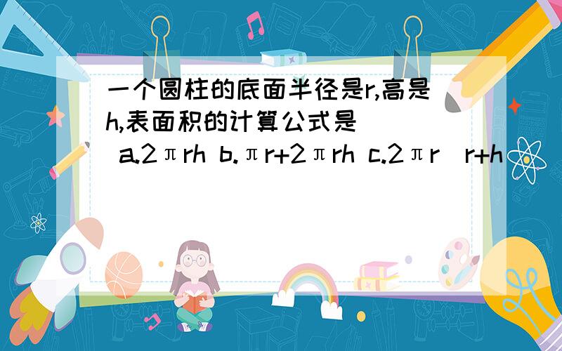 一个圆柱的底面半径是r,高是h,表面积的计算公式是（ ） a.2πrh b.πr+2πrh c.2πr（r+h）