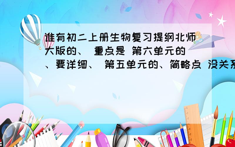 谁有初二上册生物复习提纲北师大版的、 重点是 第六单元的、要详细、 第五单元的、简略点 没关系