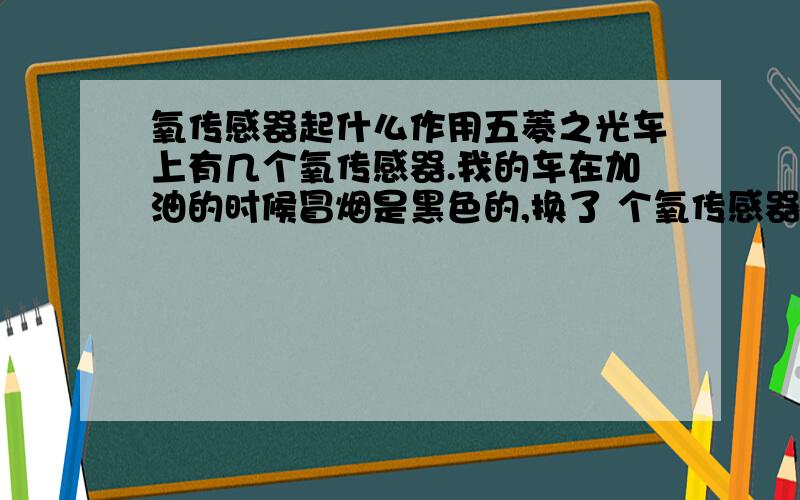 氧传感器起什么作用五菱之光车上有几个氧传感器.我的车在加油的时候冒烟是黑色的,换了 个氧传感器然后冒烟就 很白了.这是什么原因,我不换会怎么样,可以不?