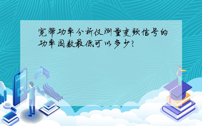 宽带功率分析仪测量变频信号的功率因数最低可以多少?