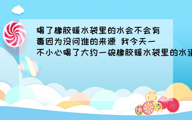 喝了橡胶暖水袋里的水会不会有毒因为没问谁的来源 我今天一不小心喝了大约一碗橡胶暖水袋里的水请问各位会不会有事?很苦,