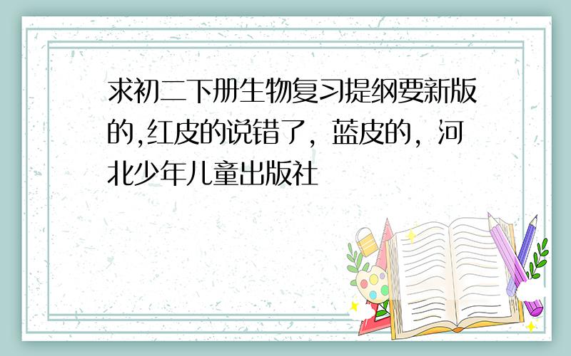 求初二下册生物复习提纲要新版的,红皮的说错了，蓝皮的，河北少年儿童出版社