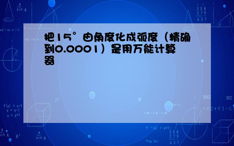 把15°由角度化成弧度（精确到0.0001）是用万能计算器