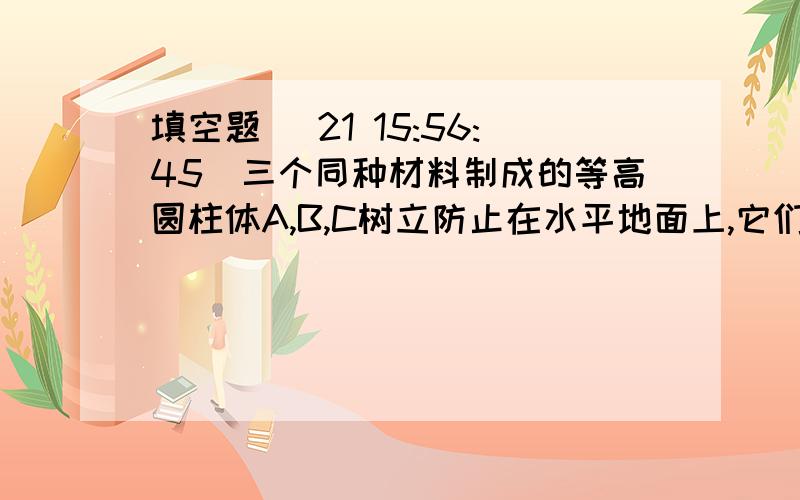 填空题 (21 15:56:45)三个同种材料制成的等高圆柱体A,B,C树立防止在水平地面上,它们的质量大小关系为mA＞mB＞mC,则它们对地面产生的压强分别为pA,pB,pC,则……………………………………（）A.pA