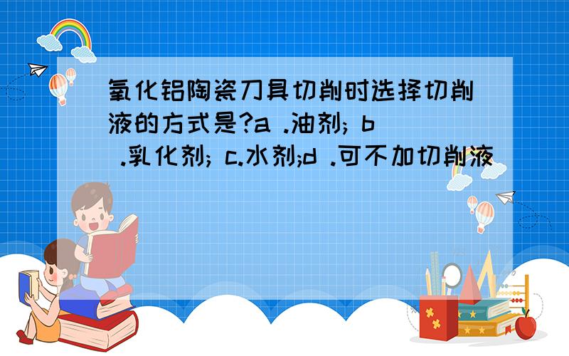 氧化铝陶瓷刀具切削时选择切削液的方式是?a .油剂; b .乳化剂; c.水剂;d .可不加切削液