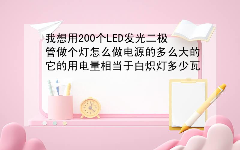 我想用200个LED发光二极管做个灯怎么做电源的多么大的它的用电量相当于白炽灯多少瓦