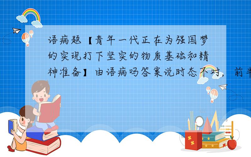 语病题【青年一代正在为强国梦的实现打下坚实的物质基础和精神准备】由语病吗答案说时态不对，前半句是进行时，后半句是完成时，逻辑错误啊