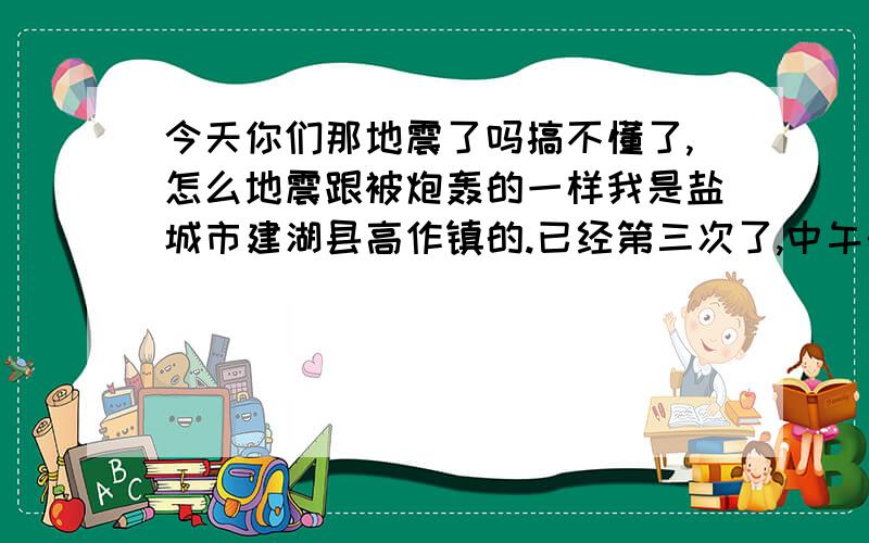 今天你们那地震了吗搞不懂了,怎么地震跟被炮轰的一样我是盐城市建湖县高作镇的.已经第三次了,中午的时候没什么感觉,下午睡在铺上跟有人在摇,现在更郁闷了,有炮在周围轰一样,到底是演