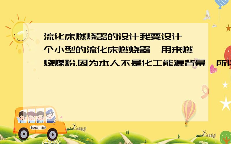 流化床燃烧器的设计我要设计一个小型的流化床燃烧器,用来燃烧煤粉.因为本人不是化工能源背景,所以对这方面不是很了解.包括物料衡算和能量衡算以及后续计算的设计手册.