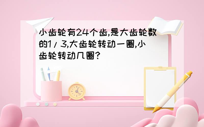 小齿轮有24个齿,是大齿轮数的1/3,大齿轮转动一圈,小齿轮转动几圈?