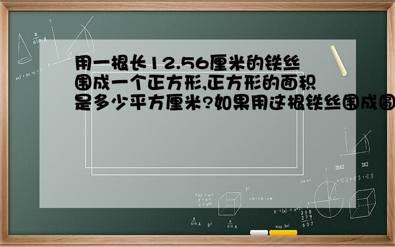 用一根长12.56厘米的铁丝围成一个正方形,正方形的面积是多少平方厘米?如果用这根铁丝围成圆,求圆的面积