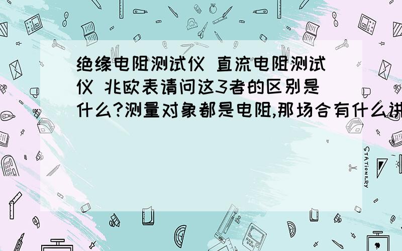 绝缘电阻测试仪 直流电阻测试仪 兆欧表请问这3者的区别是什么?测量对象都是电阻,那场合有什么讲究吗?