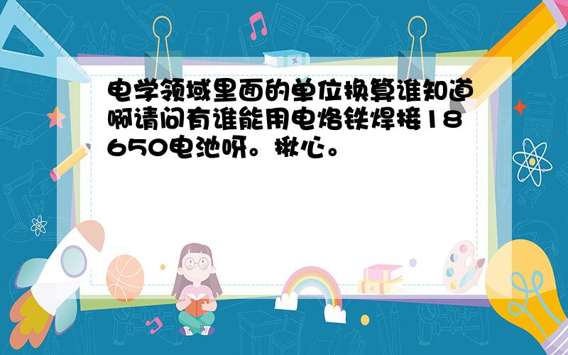 电学领域里面的单位换算谁知道啊请问有谁能用电烙铁焊接18650电池呀。揪心。