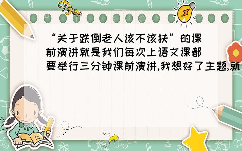 “关于跌倒老人该不该扶”的课前演讲就是我们每次上语文课都要举行三分钟课前演讲,我想好了主题,就是“关于跌倒老人该不该扶”,想请大家帮我整理整理,最好能发一篇演讲稿给我,也就