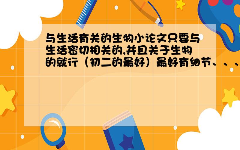 与生活有关的生物小论文只要与生活密切相关的,并且关于生物的就行（初二的最好）最好有细节、、、（如内容什么的）如果好的话我会另加悬赏的~