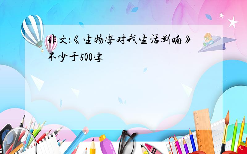 作文：《生物学对我生活影响》不少于500字