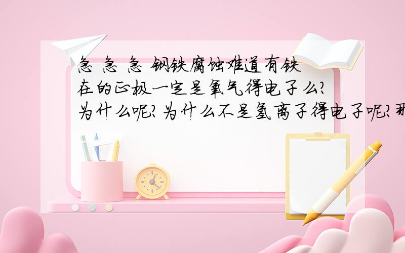 急 急 急 钢铁腐蚀难道有铁在的正极一定是氧气得电子么?为什么呢?为什么不是氢离子得电子呢?那一般的原电池反应正极是溶液中的离子得电子对么?这都是为什么啊?