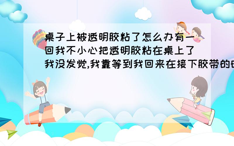 桌子上被透明胶粘了怎么办有一回我不小心把透明胶粘在桌上了我没发觉,我靠等到我回来在接下胶带的时候,发现留在桌上好多粘粘的的东西,一段时间后又沾上了灰尘,怎么办啊,去都去不掉