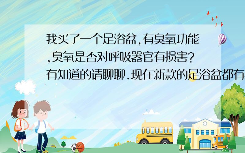 我买了一个足浴盆,有臭氧功能,臭氧是否对呼吸器官有损害?有知道的请聊聊.现在新款的足浴盆都有臭氧功能,而且臭氧还不是单独的开关,臭氧和气浪、震动、远红外都是一个开关,想单独关闭