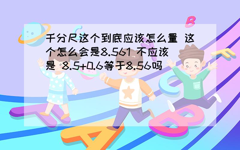 千分尺这个到底应该怎么量 这个怎么会是8.561 不应该是 8.5+0.6等于8.56吗