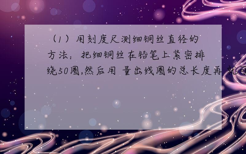 （1）用刻度尺测细铜丝直径的方法：把细铜丝在铅笔上紧密排绕50圈,然后用 量出线圈的总长度再 就可得出铜丝直径这两项实验的思想方法是相同的,它们遇到问题的共同特点是：由于 难以