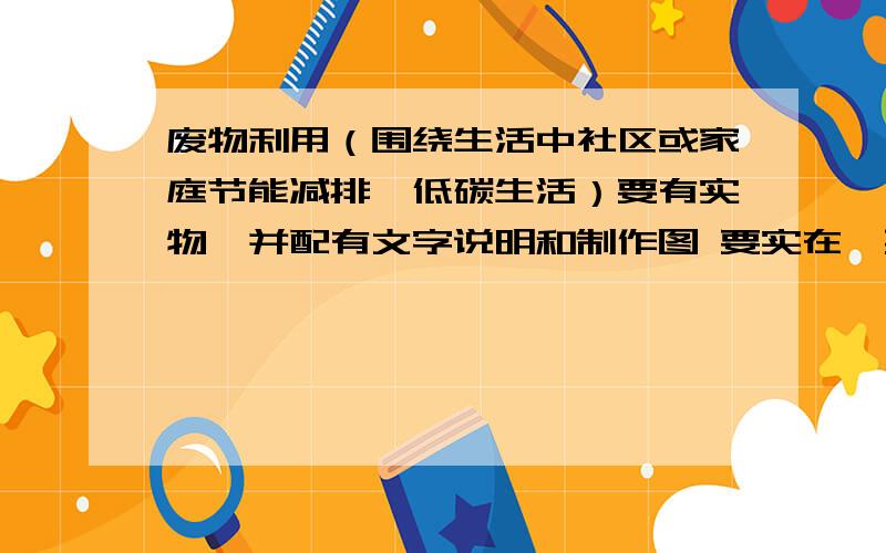 废物利用（围绕生活中社区或家庭节能减排,低碳生活）要有实物,并配有文字说明和制作图 要实在,要廉价