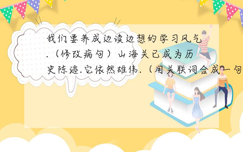 我们要养成边读边想的学习风气.（修改病句）山海关已成为历史陈迹.它依然雄伟.（用关联词合成一句话）