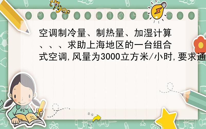 空调制冷量、制热量、加湿计算、、、求助上海地区的一台组合式空调,风量为3000立方米/小时,要求通风房间的的温度为夏季24±2度,冬季20±2度,湿度都为50±10即可,求空调冷热量.室外设计参数