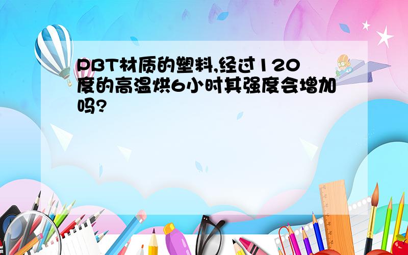 PBT材质的塑料,经过120度的高温烘6小时其强度会增加吗?