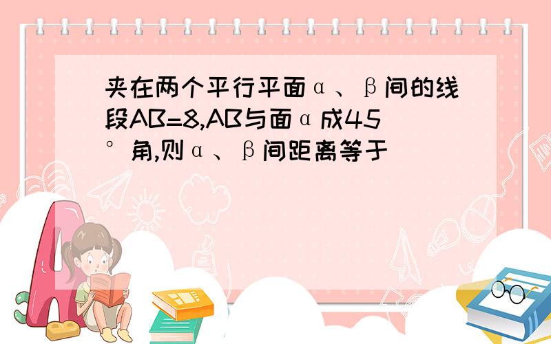 夹在两个平行平面α、β间的线段AB=8,AB与面α成45°角,则α、β间距离等于