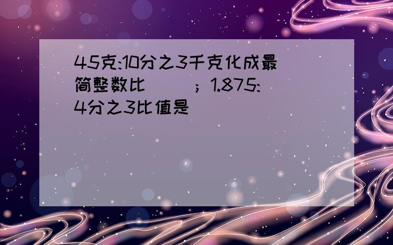 45克:10分之3千克化成最简整数比（ ）；1.875:4分之3比值是（ ）