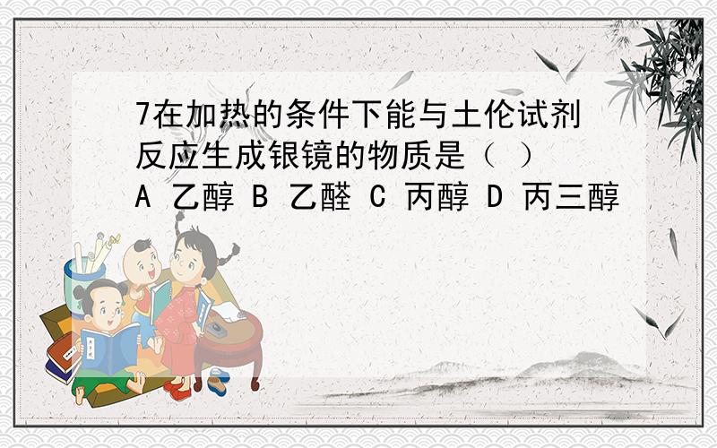 7在加热的条件下能与土伦试剂反应生成银镜的物质是（ ） A 乙醇 B 乙醛 C 丙醇 D 丙三醇