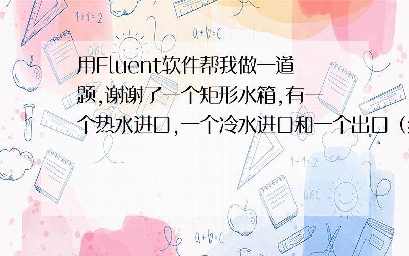 用Fluent软件帮我做一道题,谢谢了一个矩形水箱,有一个热水进口,一个冷水进口和一个出口（结构尺寸如图,图中单位为mm）.热水口进水温度为70℃,进口速度为4m/s；冷水口进水温度为20℃,进口