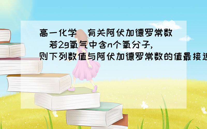 高一化学（有关阿伏加德罗常数）若2g氧气中含n个氧分子,则下列数值与阿伏加德罗常数的值最接近的是（）A.n/16 B.n/32 C.16n D.32n就算没有过程也要说清楚到底是为什么？