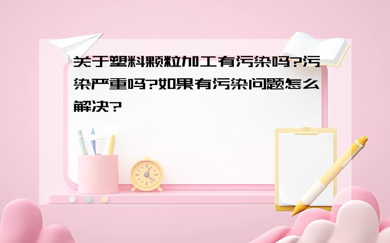 关于塑料颗粒加工有污染吗?污染严重吗?如果有污染问题怎么解决?