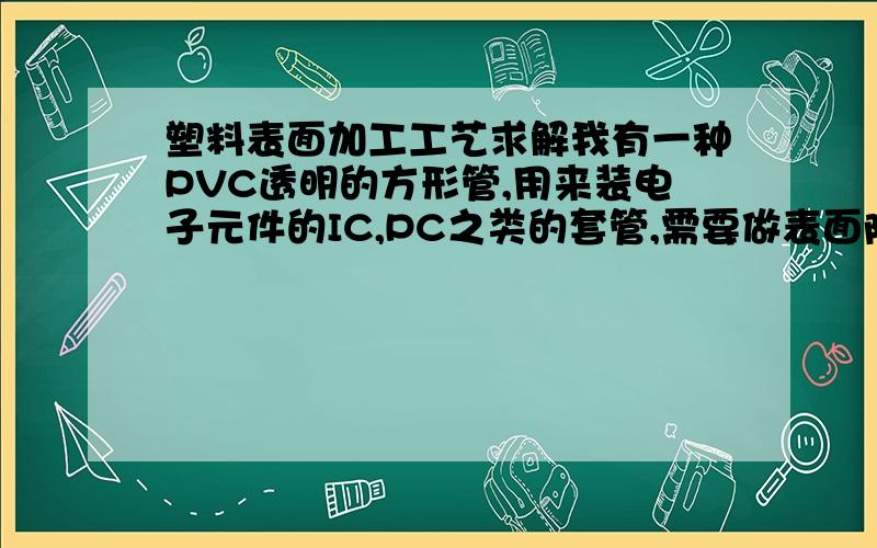 塑料表面加工工艺求解我有一种PVC透明的方形管,用来装电子元件的IC,PC之类的套管,需要做表面防静电涂层处理,具体用到哪些工艺,用到什么设备,或者用什么方法更好更便宜,要求防静电的!