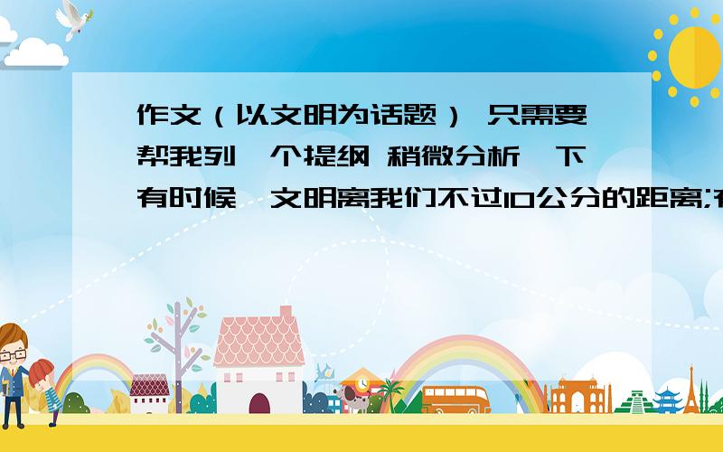 作文（以文明为话题） 只需要帮我列一个提纲 稍微分析一下有时候,文明离我们不过10公分的距离;有时候,也许只是几厘米的宽度.我们相信,文明其实就在我们心中.我们会在生活中不经意地流