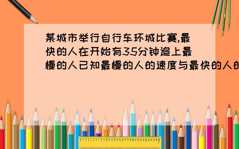 某城市举行自行车环城比赛,最快的人在开始有35分钟追上最慢的人已知最慢的人的速度与最快的人的速度之比为7:5,环城一周是6公里,求最快车手与最慢车手的速度.