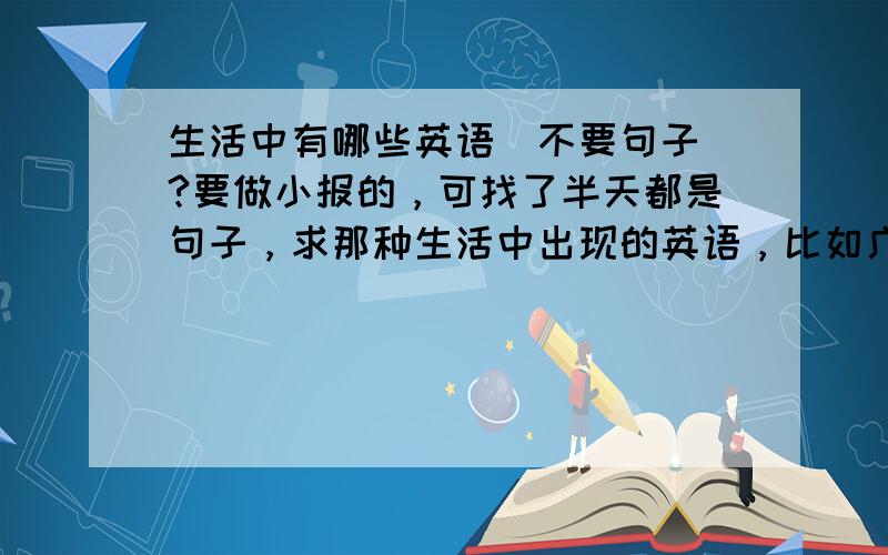 生活中有哪些英语（不要句子）?要做小报的，可找了半天都是句子，求那种生活中出现的英语，比如广告牌之类的，