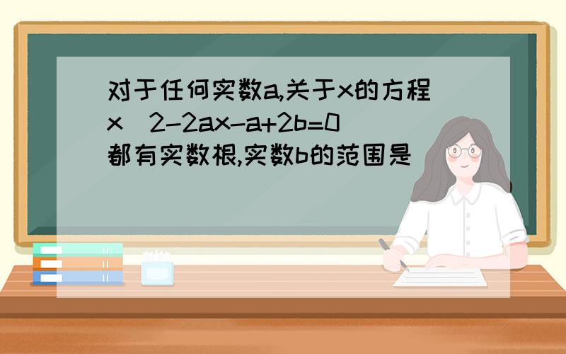 对于任何实数a,关于x的方程x^2-2ax-a+2b=0都有实数根,实数b的范围是________