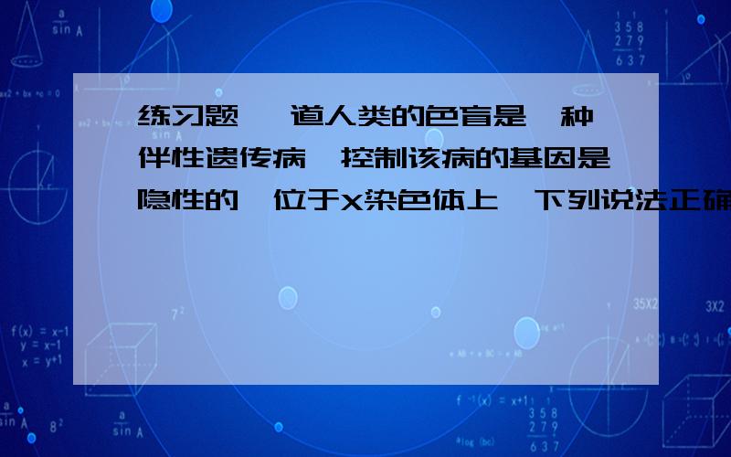 练习题 一道人类的色盲是一种伴性遗传病,控制该病的基因是隐性的,位于X染色体上,下列说法正确的是：A 男多女少 B 男少女多 C 全部为男性 D 男女患病机会均等